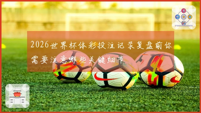 2026世界杯体彩投注记录复盘前你需要注意哪些关键细节