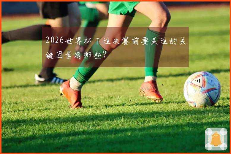 2026世界杯下注决赛前要关注的关键因素有哪些?