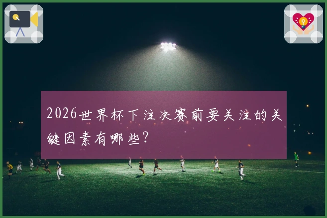 2026世界杯下注决赛前要关注的关键因素有哪些？